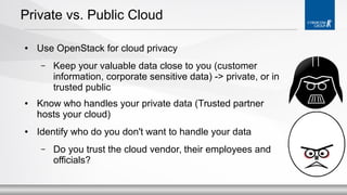 Private vs. Public Cloud
●

Use OpenStack for cloud privacy
–

●

●

Keep your valuable data close to you (customer
information, corporate sensitive data) -> private, or in
trusted public

Know who handles your private data (Trusted partner
hosts your cloud)
Identify who do you don't want to handle your data
–

Do you trust the cloud vendor, their employees and
officials?

 