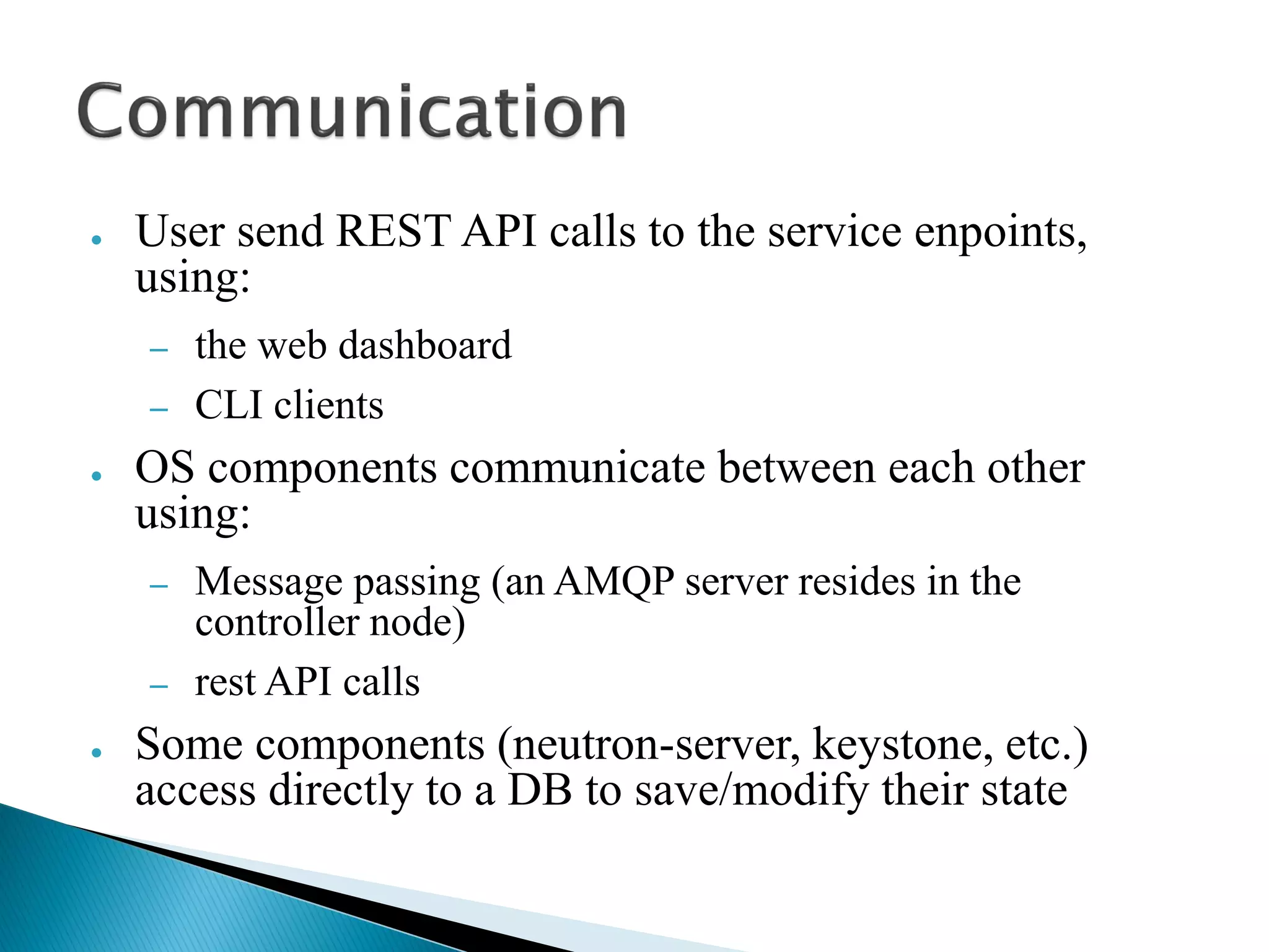 ● User send REST API calls to the service enpoints, 
using: 
– the web dashboard 
– CLI clients 
● OS components communicate between each other 
using: 
– Message passing (an AMQP server resides in the 
controller node) 
– rest API calls 
● Some components (neutron-server, keystone, etc.) 
access directly to a DB to save/modify their state 
 