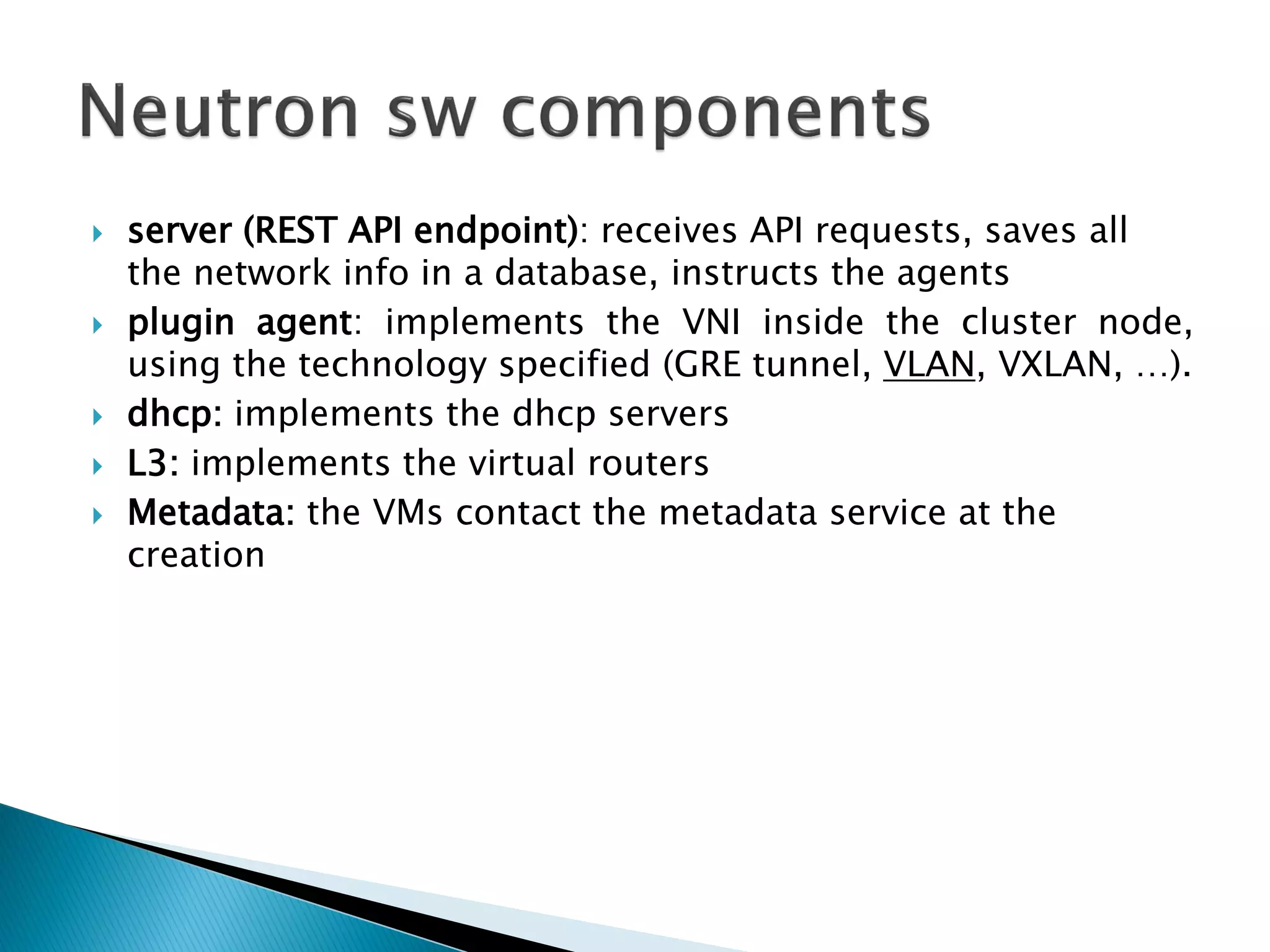  server (REST API endpoint): receives API requests, saves all 
the network info in a database, instructs the agents 
 plugin agent: implements the VNI inside the cluster node, 
using the technology specified (GRE tunnel, VLAN, VXLAN, …). 
 dhcp: implements the dhcp servers 
 L3: implements the virtual routers 
 Metadata: the VMs contact the metadata service at the 
creation 
 