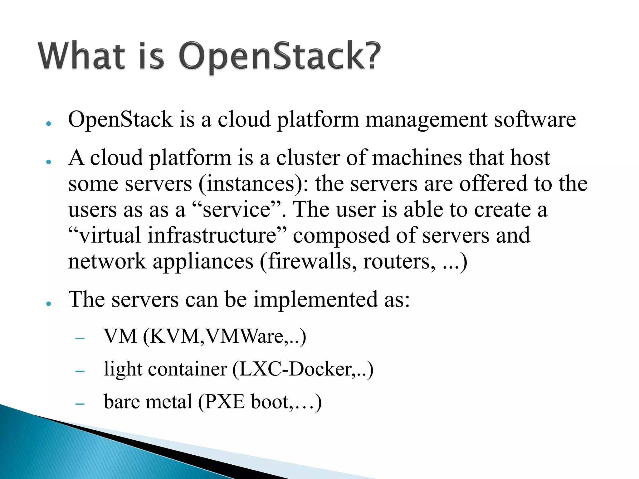 ● OpenStack is a cloud platform management software 
● A cloud platform is a cluster of machines that host 
some servers (instances): the servers are offered to the 
users as as a “service”. The user is able to create a 
“virtual infrastructure” composed of servers and 
network appliances (firewalls, routers, ...) 
● The servers can be implemented as: 
– VM (KVM,VMWare,..) 
– light container (LXC-Docker,..) 
– bare metal (PXE boot,…) 
 