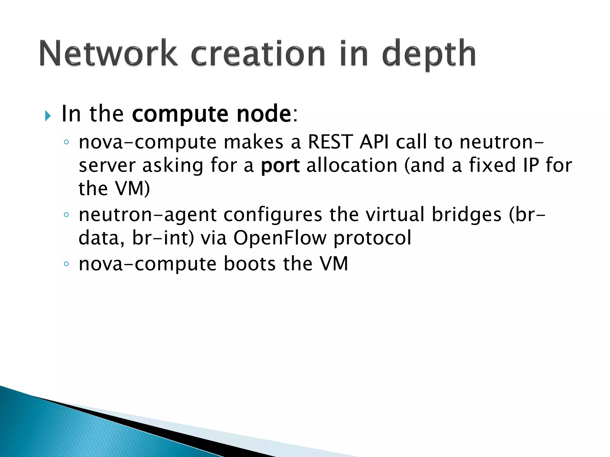 In the compute node: 
◦ nova-compute makes a REST API call to neutron-server 
asking for a port allocation (and a fixed IP for 
the VM) 
◦ neutron-agent configures the virtual bridges (br-data, 
br-int) via OpenFlow protocol 
◦ nova-compute boots the VM 
 