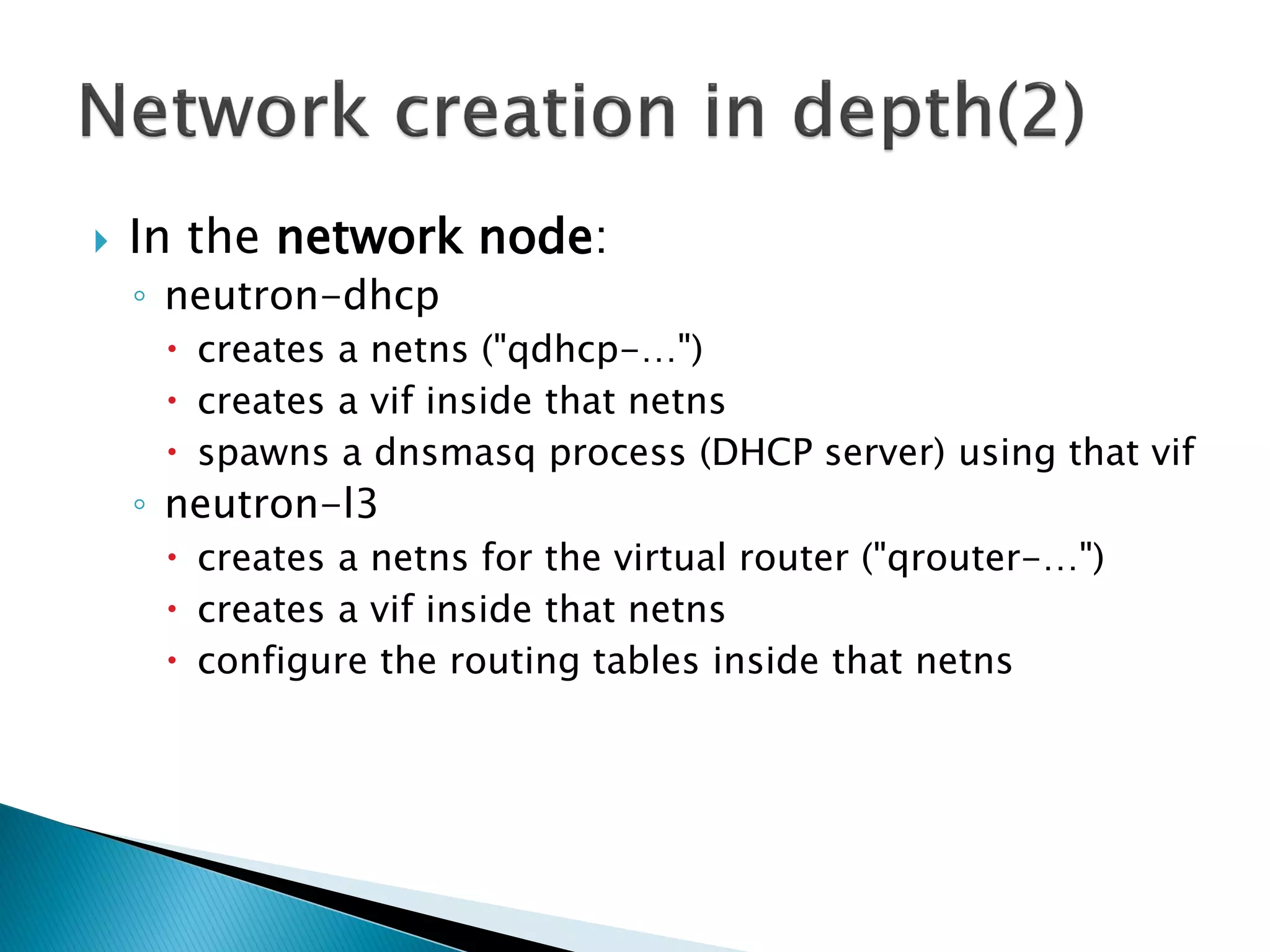  In the network node: 
◦ neutron-dhcp 
 creates a netns ("qdhcp-…") 
 creates a vif inside that netns 
 spawns a dnsmasq process (DHCP server) using that vif 
◦ neutron-l3 
 creates a netns for the virtual router ("qrouter-…") 
 creates a vif inside that netns 
 configure the routing tables inside that netns 
 