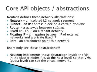 Neutron defines these network abstractions: 
 Network – an isolated L2 network segment 
 Subnet – an IP address block on a certain network 
 Router – a gateway between subnets 
 Fixed IP – an IP on a tenant network 
 Floating IP – a mapping between IP of external 
networks and a private fixed IP 
 Port – an attachment point to a network. 
Users only see these abstractions!!! 
 Neutron implements these abstraction inside the VNI 
in the cluster nodes (i.e. at the host level) so that VMs 
(guest level) can see the virtual networks 
 