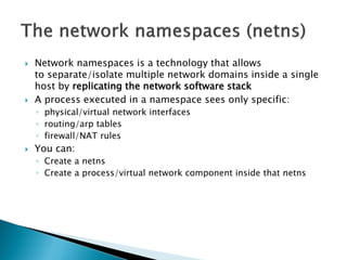  Network namespaces is a technology that allows 
to separate/isolate multiple network domains inside a single 
host by replicating the network software stack 
 A process executed in a namespace sees only specific: 
◦ physical/virtual network interfaces 
◦ routing/arp tables 
◦ firewall/NAT rules 
 You can: 
◦ Create a netns 
◦ Create a process/virtual network component inside that netns 
 