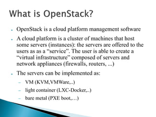 ● OpenStack is a cloud platform management software 
● A cloud platform is a cluster of machines that host 
some servers (instances): the servers are offered to the 
users as as a “service”. The user is able to create a 
“virtual infrastructure” composed of servers and 
network appliances (firewalls, routers, ...) 
● The servers can be implemented as: 
– VM (KVM,VMWare,..) 
– light container (LXC-Docker,..) 
– bare metal (PXE boot,…) 
 