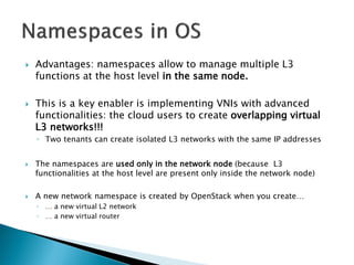  Advantages: namespaces allow to manage multiple L3 
functions at the host level in the same node. 
 This is a key enabler is implementing VNIs with advanced 
functionalities: the cloud users to create overlapping virtual 
L3 networks!!! 
◦ Two tenants can create isolated L3 networks with the same IP addresses 
 The namespaces are used only in the network node (because L3 
functionalities at the host level are present only inside the network node) 
 A new network namespace is created by OpenStack when you create… 
◦ … a new virtual L2 network 
◦ … a new virtual router 
 