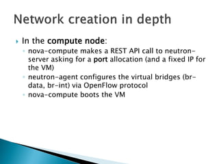  In the compute node: 
◦ nova-compute makes a REST API call to neutron-server 
asking for a port allocation (and a fixed IP for 
the VM) 
◦ neutron-agent configures the virtual bridges (br-data, 
br-int) via OpenFlow protocol 
◦ nova-compute boots the VM 
 