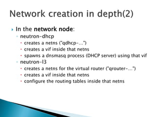  In the network node: 
◦ neutron-dhcp 
 creates a netns ("qdhcp-…") 
 creates a vif inside that netns 
 spawns a dnsmasq process (DHCP server) using that vif 
◦ neutron-l3 
 creates a netns for the virtual router ("qrouter-…") 
 creates a vif inside that netns 
 configure the routing tables inside that netns 
 