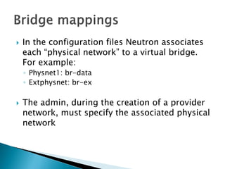  In the configuration files Neutron associates 
each “physical network” to a virtual bridge. 
For example: 
◦ Physnet1: br-data 
◦ Extphysnet: br-ex 
 The admin, during the creation of a provider 
network, must specify the associated physical 
network 
 