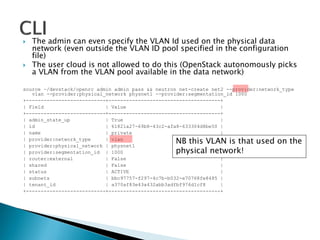  The admin can even specify the VLAN Id used on the physical data 
network (even outside the VLAN ID pool specified in the configuration 
file) 
 The user cloud is not allowed to do this (OpenStack autonomously picks 
a VLAN from the VLAN pool available in the data network) 
source ~/devstack/openrc admin admin pass && neutron net-create net2 --provider:network_type 
vlan --provider:physical_network physnet1 --provider:segmentation_id 1000 
+---------------------------+--------------------------------------+ 
| Field | Value | 
+---------------------------+--------------------------------------+ 
| admin_state_up | True | 
| id | 61821a27-69b8-43c2-afa8-633304d8be50 | 
| name | private | 
| provider:network_type | vlan | 
| provider:physical_network | physnet1 | 
| provider:segmentation_id | 1000 | 
| router:external | False | 
| shared | False | 
| status | ACTIVE | 
| subnets | bbc97757-f297-4c7b-b032-e70768fe8485 | 
| tenant_id | a370af83e43a432abb3adfbf976d1cf8 | 
+---------------------------+--------------------------------------+ 
NB this VLAN is that used on the 
physical network! 
 