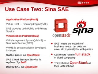 Use Case Two: Sina SAE
Application Platform(PaaS)                                      c

Virtual Host → Sina App Engine(SAE)
SAE provides both Public and Private
Service
Virtualization Platform(IaaS)
VM Management System(VMMS) →
Sina Web Service(SWS)                  SAE meets the majority of
                                       business needs, but does not
VMMS is private solution developed
                                       cover all, especially for web games
in-house
SWS is based on OpenStack              Customers require full   stack
                                       of cloud computing
SAE Cloud Storage Service is
replaced by Swift                      They Choose OpenStack as
Deploy SAE on OpenStack                their IaaS solution
 