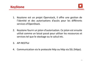 KeyStone
1. Keystone est un projet Openstack, il offre une gestion de
l’identité et des autorisations d’accès pour les différents
services d’OpenStack.
2. Keystone fourni un jeton d'autorisation. Ce jeton est ensuite
utilisé comme un laissé passé pour utiliser les ressources et
services tel que le stockage ou le calcul etc.
3. API RESTful
4. Communication via le protocole http ou http via SSL (https).
23
 