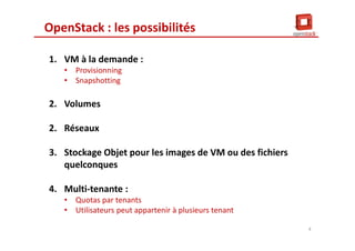 OpenStack : les possibilités
1. VM à la demande :
• Provisionning
• Snapshotting
2. Volumes
2. Réseaux
3. Stockage Objet pour les images de VM ou des fichiers
quelconques
4. Multi-tenante :
• Quotas par tenants
• Utilisateurs peut appartenir à plusieurs tenant
4
 