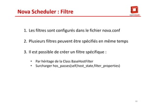 Nova Scheduler : Filtre
1. Les filtres sont configurés dans le fichier nova.conf
2. Plusieurs filtres peuvent être spécifiés en même temps
3. Il est possible de créer un filtre spécifique :
• Par héritage de la Class BaseHostFilter
• Surcharger hos_passes(self,host_state,filter_properties)
46
 