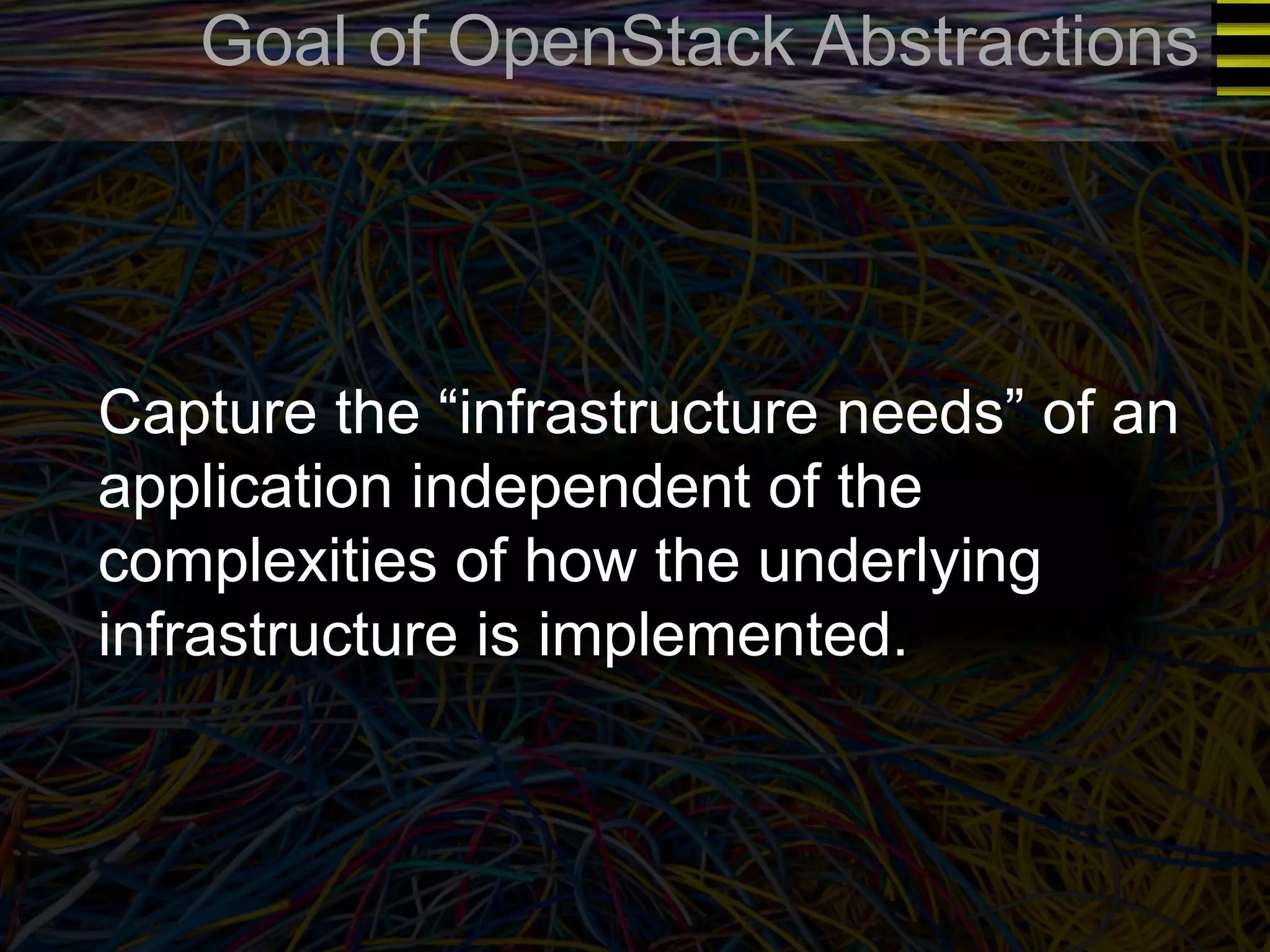 Goal of OpenStack Abstractions 
Capture the “infrastructure needs” of an 
application independent of the 
complexities of how the underlying 
infrastructure is implemented. 
 