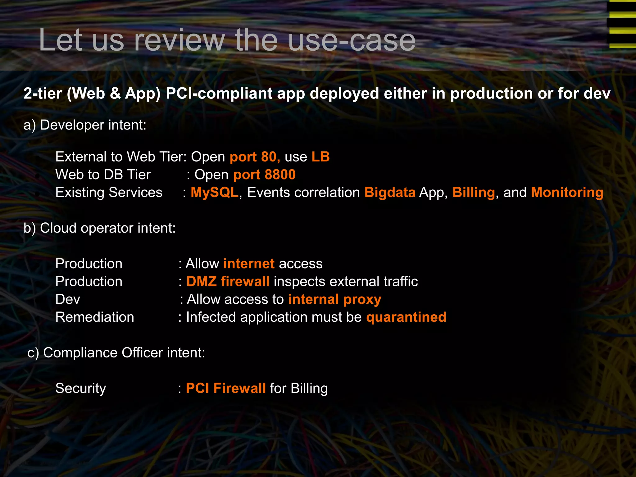 Let us review the use-case 
2-tier (Web & App) PCI-compliant app deployed either in production or for dev 
a) Developer intent: 
● External to Web Tier: Open port 80, use LB 
● Web to DB Tier : Open port 8800 
● Existing Services : MySQL, Events correlation Bigdata App, Billing, and Monitoring 
b) Cloud operator intent: 
● Production : Allow internet access 
● Production : DMZ firewall inspects external traffic 
● Dev : Allow access to internal proxy 
● Remediation : Infected application must be quarantined 
c) Compliance Officer intent: 
● Security : PCI Firewall for Billing 
 