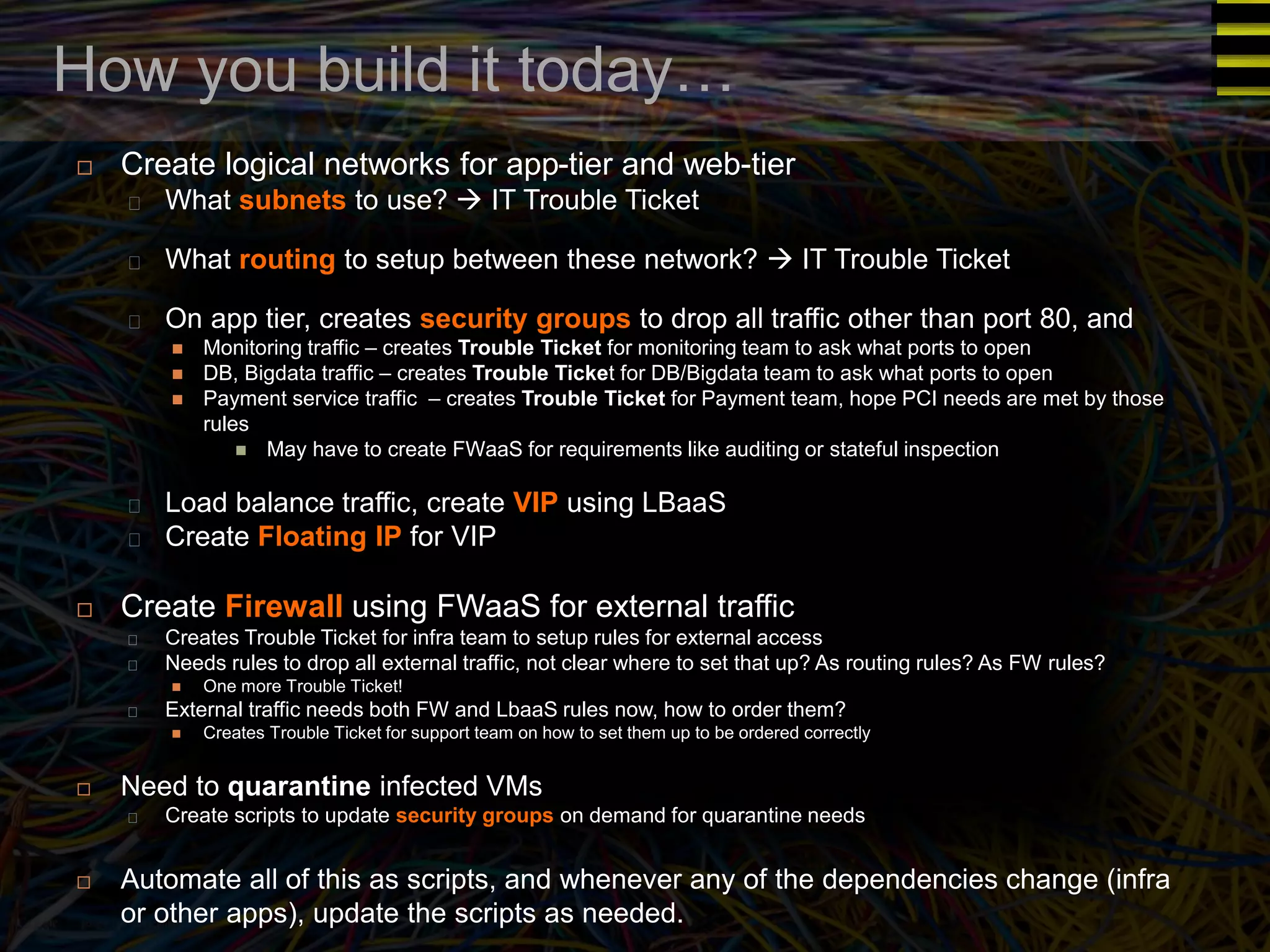 How you build it today… 
 Create logical networks for app-tier and web-tier 
What subnets to use?  IT Trouble Ticket 
What routing to setup between these network?  IT Trouble Ticket 
On app tier, creates security groups to drop all traffic other than port 80, and 
 Monitoring traffic – creates Trouble Ticket for monitoring team to ask what ports to open 
 DB, Bigdata traffic – creates Trouble Ticket for DB/Bigdata team to ask what ports to open 
 Payment service traffic – creates Trouble Ticket for Payment team, hope PCI needs are met by those 
rules 
 May have to create FWaaS for requirements like auditing or stateful inspection 
Load balance traffic, create VIP using LBaaS 
Create Floating IP for VIP 
 Create Firewall using FWaaS for external traffic 
Creates Trouble Ticket for infra team to setup rules for external access 
Needs rules to drop all external traffic, not clear where to set that up? As routing rules? As FW rules? 
 One more Trouble Ticket! 
External traffic needs both FW and LbaaS rules now, how to order them? 
 Creates Trouble Ticket for support team on how to set them up to be ordered correctly 
 Need to quarantine infected VMs 
Create scripts to update security groups on demand for quarantine needs 
 Automate all of this as scripts, and whenever any of the dependencies change (infra 
or other apps), update the scripts as needed. 
 