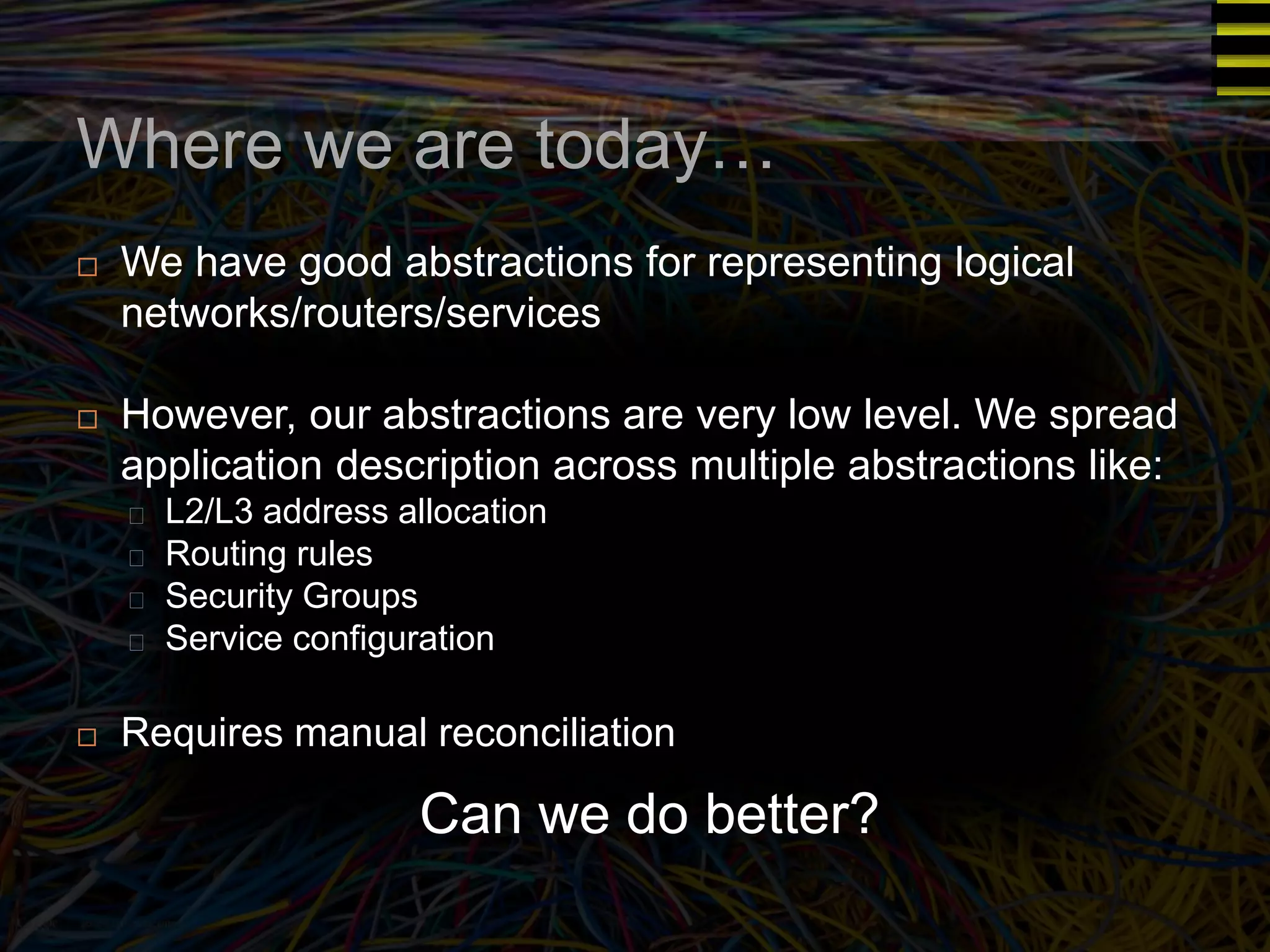 Where we are today… 
 We have good abstractions for representing logical 
networks/routers/services 
 However, our abstractions are very low level. We spread 
application description across multiple abstractions like: 
L2/L3 address allocation 
Routing rules 
Security Groups 
Service configuration 
 Requires manual reconciliation 
Can we do better? 
 