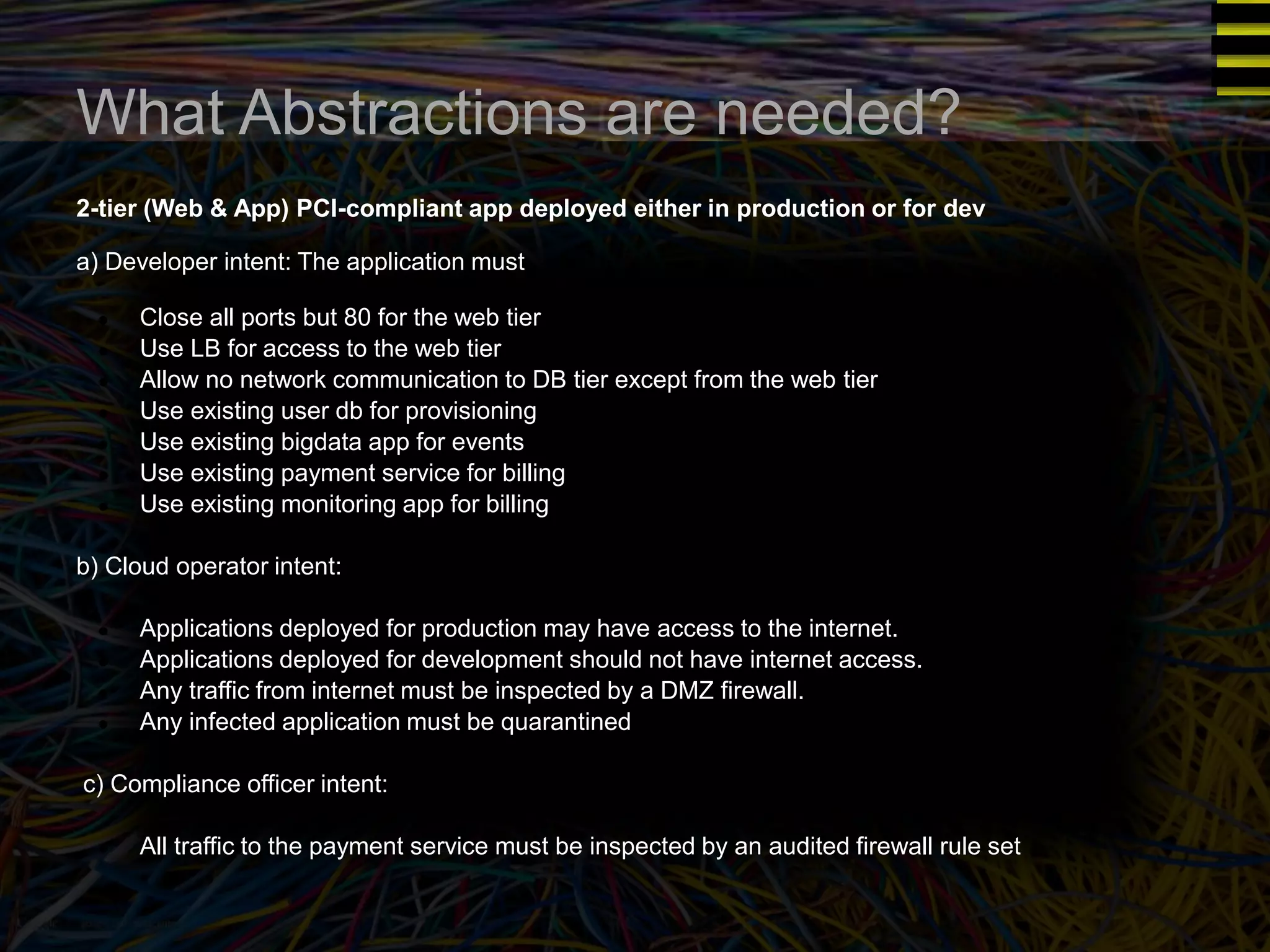 What Abstractions are needed? 
2-tier (Web & App) PCI-compliant app deployed either in production or for dev 
a) Developer intent: The application must 
● Close all ports but 80 for the web tier 
● Use LB for access to the web tier 
● Allow no network communication to DB tier except from the web tier 
● Use existing user db for provisioning 
● Use existing bigdata app for events 
● Use existing payment service for billing 
● Use existing monitoring app for billing 
b) Cloud operator intent: 
● Applications deployed for production may have access to the internet. 
● Applications deployed for development should not have internet access. 
● Any traffic from internet must be inspected by a DMZ firewall. 
● Any infected application must be quarantined 
c) Compliance officer intent: 
● All traffic to the payment service must be inspected by an audited firewall rule set 
 