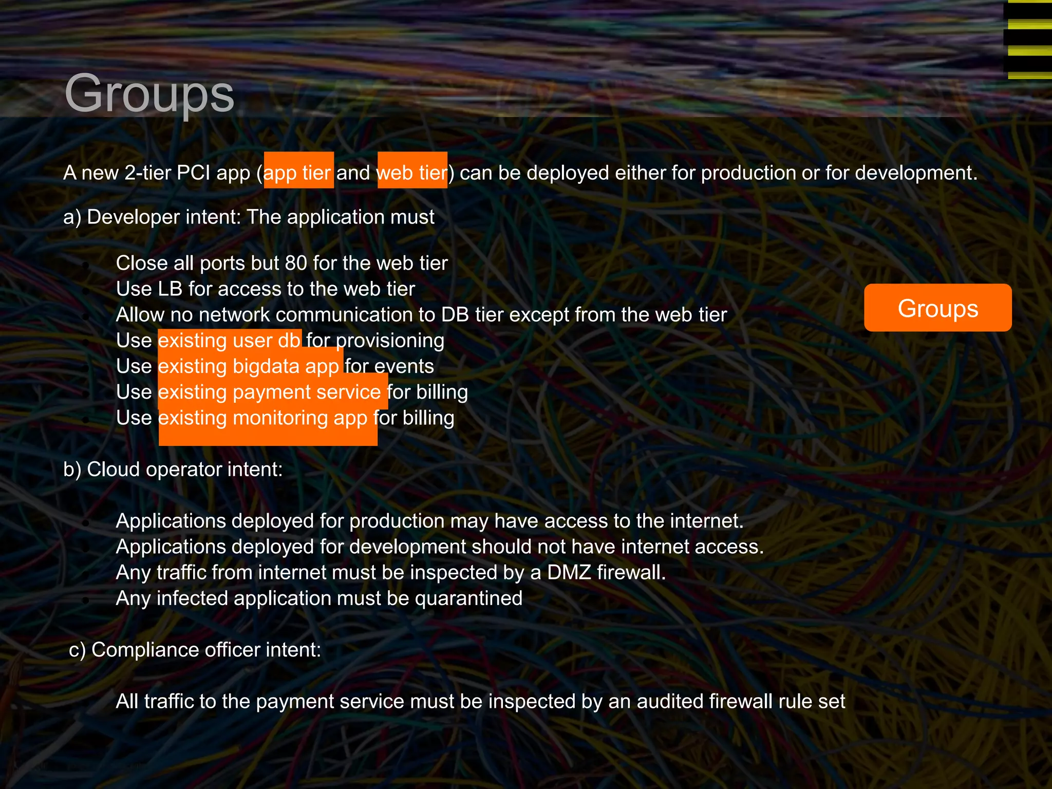 Groups 
A new 2-tier PCI app (app tier and web tier) can be deployed either for production or for development. 
a) Developer intent: The application must 
● Close all ports but 80 for the web tier 
● Use LB for access to the web tier 
● Allow no network communication to DB tier except from the web tier 
● Use existing user db for provisioning 
● Use existing bigdata app for events 
● Use existing payment service for billing 
● Use existing monitoring app for billing 
b) Cloud operator intent: 
● Applications deployed for production may have access to the internet. 
● Applications deployed for development should not have internet access. 
● Any traffic from internet must be inspected by a DMZ firewall. 
● Any infected application must be quarantined 
c) Compliance officer intent: 
● All traffic to the payment service must be inspected by an audited firewall rule set 
Groups 
 