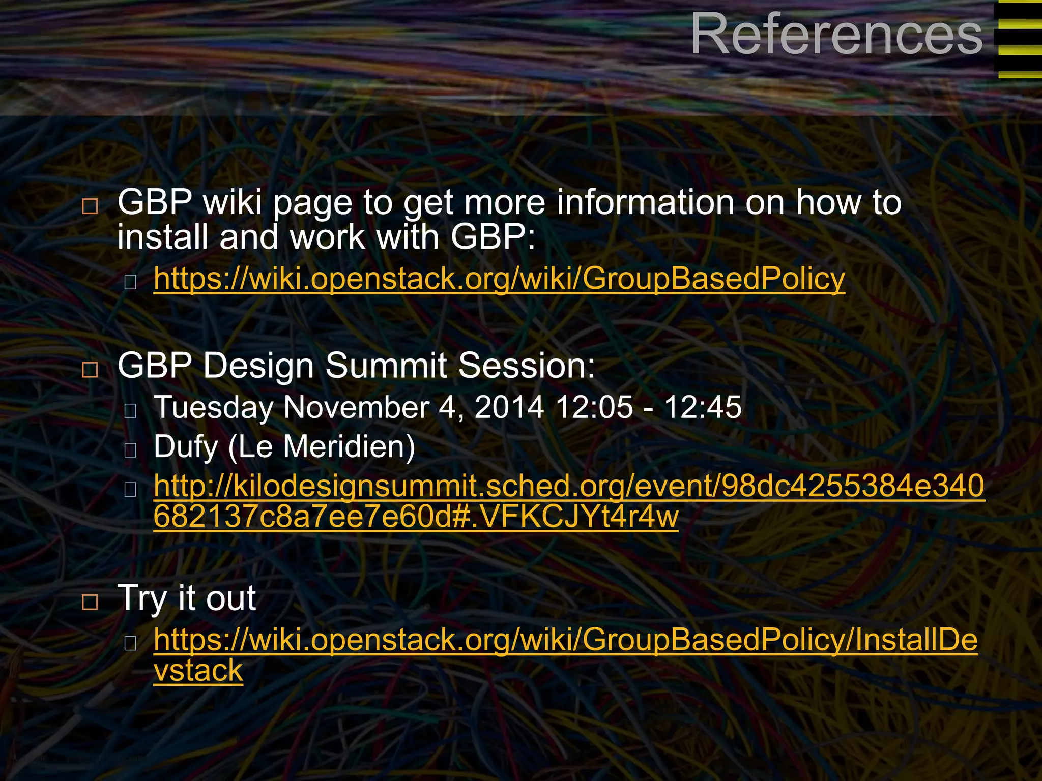 References 
 GBP wiki page to get more information on how to 
install and work with GBP: 
https://wiki.openstack.org/wiki/GroupBasedPolicy 
 GBP Design Summit Session: 
Tuesday November 4, 2014 12:05 - 12:45 
Dufy (Le Meridien) 
http://kilodesignsummit.sched.org/event/98dc4255384e340 
682137c8a7ee7e60d#.VFKCJYt4r4w 
 Try it out 
https://wiki.openstack.org/wiki/GroupBasedPolicy/InstallDe 
vstack 
