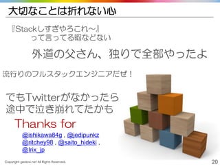 Copyright gedow.net All Rights Reserved. 20
大切なことは折れない心
『Stackしすぎやろこれ～』
って言ってる暇などない
外道の父さん、独りで全部やったよ
でもTwitterがなかったら
途中で泣き崩れてたかも
@ishikawa84g , @jedipunkz
@ritchey98 , @saito_hideki ,
@Irix_jp
Thanks for
流行りのフルスタックエンジニアだぜ！
 