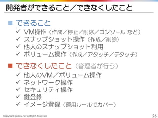Copyright gedow.net All Rights Reserved. 26
開発者ができること／できなくしたこと
 できること
 VM操作（作成／停止／削除／コンソール など）
 スナップショット操作（作成／削除）
 他人のスナップショット利用
 ボリューム操作（作成／アタッチ／デタッチ）
 できなくしたこと（管理者が行う）
 他人のVM／ボリューム操作
 ネットワーク操作
 セキュリティ操作
 鍵登録
 イメージ登録（運用ルールでカバー）
 