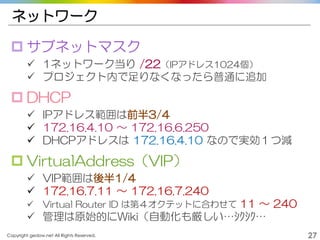 Copyright gedow.net All Rights Reserved. 27
ネットワーク
 サブネットマスク
 1ネットワーク当り /22（IPアドレス1024個）
 プロジェクト内で足りなくなったら普通に追加
 DHCP
 IPアドレス範囲は前半3/4
 172.16.4.10 ～ 172.16.6.250
 DHCPアドレスは 172.16.4.10 なので実効１つ減
 VirtualAddress（VIP）
 VIP範囲は後半1/4
 172.16.7.11 ～ 172.16.7.240
 Virtual Router ID は第４オクテットに合わせて 11 ～ 240
 管理は原始的にWiki（自動化も厳しい…ｼｸｼｸ…
 
