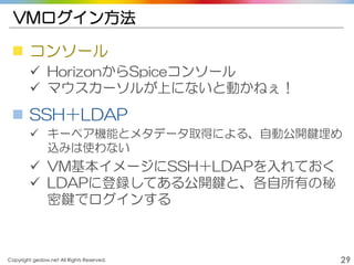 Copyright gedow.net All Rights Reserved. 29
VMログイン方法
 コンソール
 HorizonからSpiceコンソール
 マウスカーソルが上にないと動かねぇ！
 SSH＋LDAP
 キーペア機能とメタデータ取得による、自動公開鍵埋め
込みは使わない
 VM基本イメージにSSH＋LDAPを入れておく
 LDAPに登録してある公開鍵と、各自所有の秘
密鍵でログインする
 