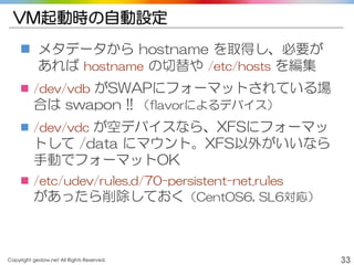 Copyright gedow.net All Rights Reserved. 33
VM起動時の自動設定
 メタデータから hostname を取得し、必要が
あれば hostname の切替や /etc/hosts を編集
 /dev/vdb がSWAPにフォーマットされている場
合は swapon !! （flavorによるデバイス）
 /dev/vdc が空デバイスなら、XFSにフォーマッ
トして /data にマウント。XFS以外がいいなら
手動でフォーマットOK
 /etc/udev/rules.d/70-persistent-net.rules
があったら削除しておく（CentOS6, SL6対応）
 