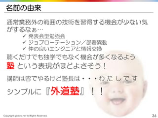 Copyright gedow.net All Rights Reserved. 36
名前の由来
通常業務外の範囲の技術を習得する機会が少ない気
がするなぁ…
 発表会型勉強会
 ジョブローテーション／部署異動
 仲の良いエンジニアと情報交換
聴くだけでも独学でもなく機会が多くなるよう
塾 という表現がほどよさそう！
講師は皆でやるけど塾長は・・・わ た し で す
シンプルに『外道塾』！！
 