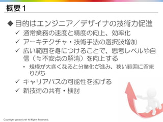 Copyright gedow.net All Rights Reserved. 37
概要１
目的はエンジニア／デザイナの技術力促進
 通常業務の速度と精度の向上、効率化
 アーキテクチャ・技術手法の選択肢増加
 広い範囲を身につけることで、思考レベルや自
信（≒不安点の解消）を向上する
• 規模が大きくなると分業化が進み、狭い範囲に留ま
りがち
 キャリアパスの可能性を拡げる
 新技術の共有・検討
 