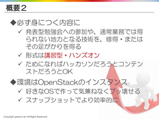 Copyright gedow.net All Rights Reserved. 38
概要２
◆必ず身につく内容に
 発表型勉強会への参加や、通常業務では得
られない地力となる技術を、修得・または
その足がかりを得る
 形式は講習型・ハンズオン
 ためになればハッカソンだろうとコンテン
ストだろうとOK
◆環境はOpenStackのインスタンス
 好きなOSで作って気兼ねなくブッ壊せる
 スナップショットでより効率的に
 