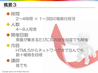 Copyright gedow.net All Rights Reserved. 39
概要３
時間
2～4時間 × 1～3回の複数日程可
人数
4～8人程度
開催回数
需要が集まるたびに同内容を何度でも開催
内容
HTML5からネットワークまでなんでも
数十種類を目標
講師
誰でも
 