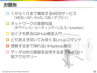 Copyright gedow.net All Rights Reserved. 40
お題例
 １から１０まで構築するWEBサービス
（WEB／AP／KVS／DB／デプロイ）
 ネットワークの基礎知識
（IPアドレス／ルーティング／L2L3／iptables）
 泣く子も黙るGitHub徹底入門
 とりあえず叩いてみまくるLinuxコマンド
 理解するまで帰れないHadoop象印
 データ分析の真髄を会得するまで外せない
萌アクセサリー
 