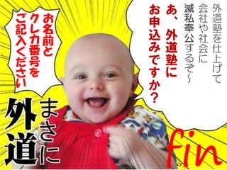 Copyright gedow.net All Rights Reserved. 4343
お
名
前
と
ク
レ
カ
番
号
を
ご
記
入
く
だ
さ
い
外
道
塾
を
仕
上
げ
て
会
社
や
社
会
に
滅
私
奉
公
す
る
ぞ
～
あ
、
外
道
塾
に
お
申
込
み
で
す
か
？
fin
 