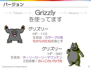 Copyright gedow.net All Rights Reserved. 7
バージョン
Grizzly
を使ってます
グリズリー
HP：110
生息地：カザーブの東
ちからのたねを落とす
グリズリー
HP：340
生息地：ホーリーローリーマウンテン
２回攻撃／さいごのいちげき
──＞ Folsom ──＞ ──＞ Havana ──＞
 