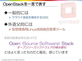 Copyright gedow.net All Rights Reserved. 8
OpenStackを一言で表す
一般的には
 クラウド基盤を構築するOSS
外道父的には
 仮想環境用Linux技術総合管理ツール
名前の由来は知らないけど
Open (Source Software) Stack
オープンソースソフトウェアの積み重ね
とはよく言ったものだと最近、感じています
 