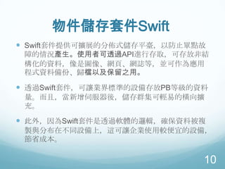物件儲存套件Swift
 Swift套件提供可擴展的分佈式儲存平臺，以防止單點故
障的情況產生。使用者可透過API進行存取，可存放非結
構化的資料，像是圖像、網頁、網誌等，並可作為應用
程式資料備份、歸檔以及保留之用。

 透過Swift套件，可讓業界標準的設備存放PB等級的資料
量。而且，當新增伺服器後，儲存群集可輕易的橫向擴
充。

 此外，因為Swift套件是透過軟體的邏輯，確保資料被複
製與分布在不同設備上，這可讓企業使用較便宜的設備，
節省成本。

10

 
