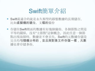 Swift簡單介紹
 Swift最適合的就是永久類型的靜態數據的長期儲存。
比如虛擬機的鏡像，文檔的備份

 存儲在Swift裡面的數據有好幾個備份，各個節點之間是
平等的關係，沒有“主節點”這個概念，因此任意一個節
點出現故障時，數據並不會丟失。Swift的元數據存儲是
完全均勻隨機分佈的，並且與對象文件存儲一樣，元數
據也會存儲多份。

 
