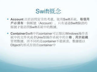 Swift概念
 Account 出於訪問安全性考慮，使用Swift系統，每個用
戶必須有一個帳號（Account）。只有通過Swift驗證的
賬號才能訪問Swift系統中的數據。

 ContainerSwift中的container可以類比Windows操作系
統中的文件夾或者Unix類操作系統中的目錄，用於組織
管理數據，所不同的是container不能嵌套。數據都以
Object的形式存放在container中

 