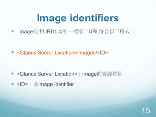Image identifiers
 Image使用URI作為唯一標示，URL符合以下格式：

 <Glance Server Location>/images/<ID>

 <Glance Server Location>：image的資源位址
 <ID>：為image identifier

15

 