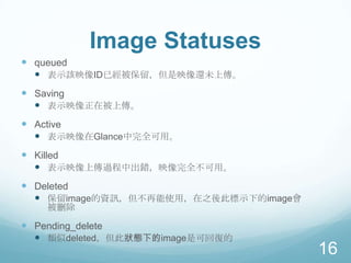 Image Statuses
 queued
 表示該映像ID已經被保留，但是映像還未上傳。
 Saving
 表示映像正在被上傳。
 Active
 表示映像在Glance中完全可用。
 Killed
 表示映像上傳過程中出錯，映像完全不可用。
 Deleted
 保留image的資訊，但不再能使用，在之後此標示下的image會
被刪除

 Pending_delete
 類似deleted，但此狀態下的image是可回復的

16

 
