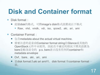 Disk and Container format
 Disk format：
 底層disk的格式，可將image‟s disk格式設置成以下格式
 Raw、vhd、vmdk、vdi、iso、qcow2、aki、ari、ami

 Container Format：
 包含metadata about the actual virtual machine.
 需要注意的是當前Container format string在Glance或其他的
OpenStack元件中未使用，因此在不確定的情況下將其設置為
bare是較為安全的 p.s. bare表示沒有任何的container和
metadata envelope

 Ovf、bare、aki、ari、ami
 當disk format為aki ari ami時，disk format 和container format一
致。

17

 