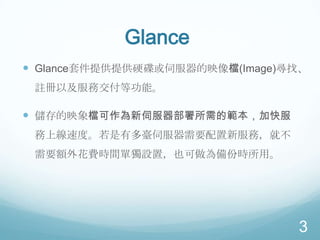 Glance
 Glance套件提供提供硬碟或伺服器的映像檔(Image)尋找、
註冊以及服務交付等功能。

 儲存的映象檔可作為新伺服器部署所需的範本，加快服
務上線速度。若是有多臺伺服器需要配置新服務，就不
需要額外花費時間單獨設置，也可做為備份時所用。

3

 