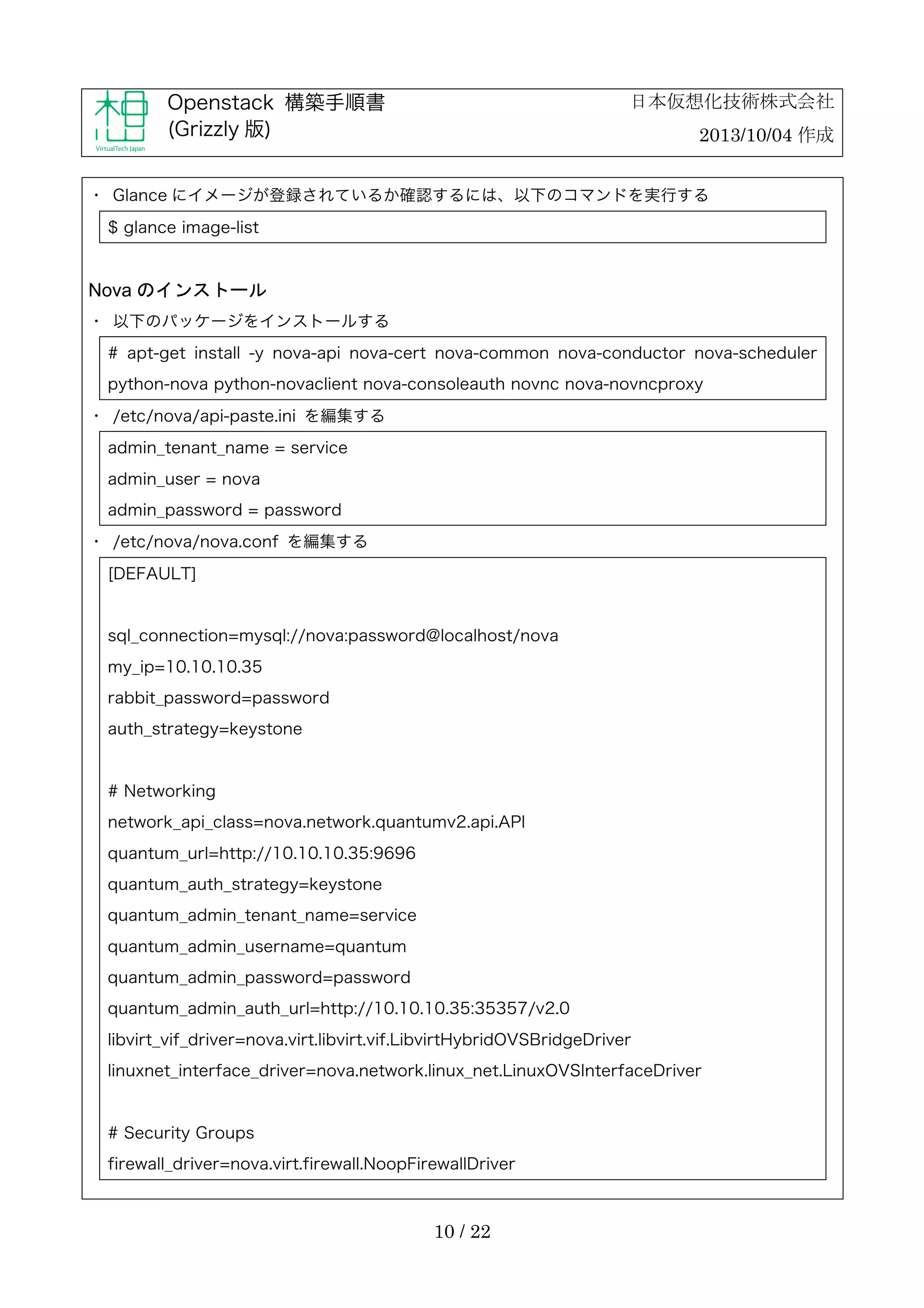 日本仮想化技術株式会社

Openstack 構築手順書
(Grizzly 版)

2013/10/04 作成

・	
 Glance にイメージが登録されているか確認するには、以下のコマンドを実行する
$ glance image-list

Nova のインストール
・	
 以下のパッケージをインストールする
# apt-get install -y nova-api nova-cert nova-common nova-conductor nova-scheduler
python-nova python-novaclient nova-consoleauth novnc nova-novncproxy
・	
 /etc/nova/api-paste.ini を編集する
admin_tenant_name = service
admin_user = nova
admin_password = password
・	
 /etc/nova/nova.conf を編集する
[DEFAULT]

sql_connection=mysql://nova:password@localhost/nova
my_ip=10.10.10.35
rabbit_password=password
auth_strategy=keystone

# Networking
network_api_class=nova.network.quantumv2.api.API
quantum_url=http://10.10.10.35:9696
quantum_auth_strategy=keystone
quantum_admin_tenant_name=service
quantum_admin_username=quantum
quantum_admin_password=password
quantum_admin_auth_url=http://10.10.10.35:35357/v2.0
libvirt_vif_driver=nova.virt.libvirt.vif.LibvirtHybridOVSBridgeDriver
linuxnet_interface_driver=nova.network.linux_net.LinuxOVSInterfaceDriver

# Security Groups
firewall_driver=nova.virt.firewall.NoopFirewallDriver

10 / 22

 