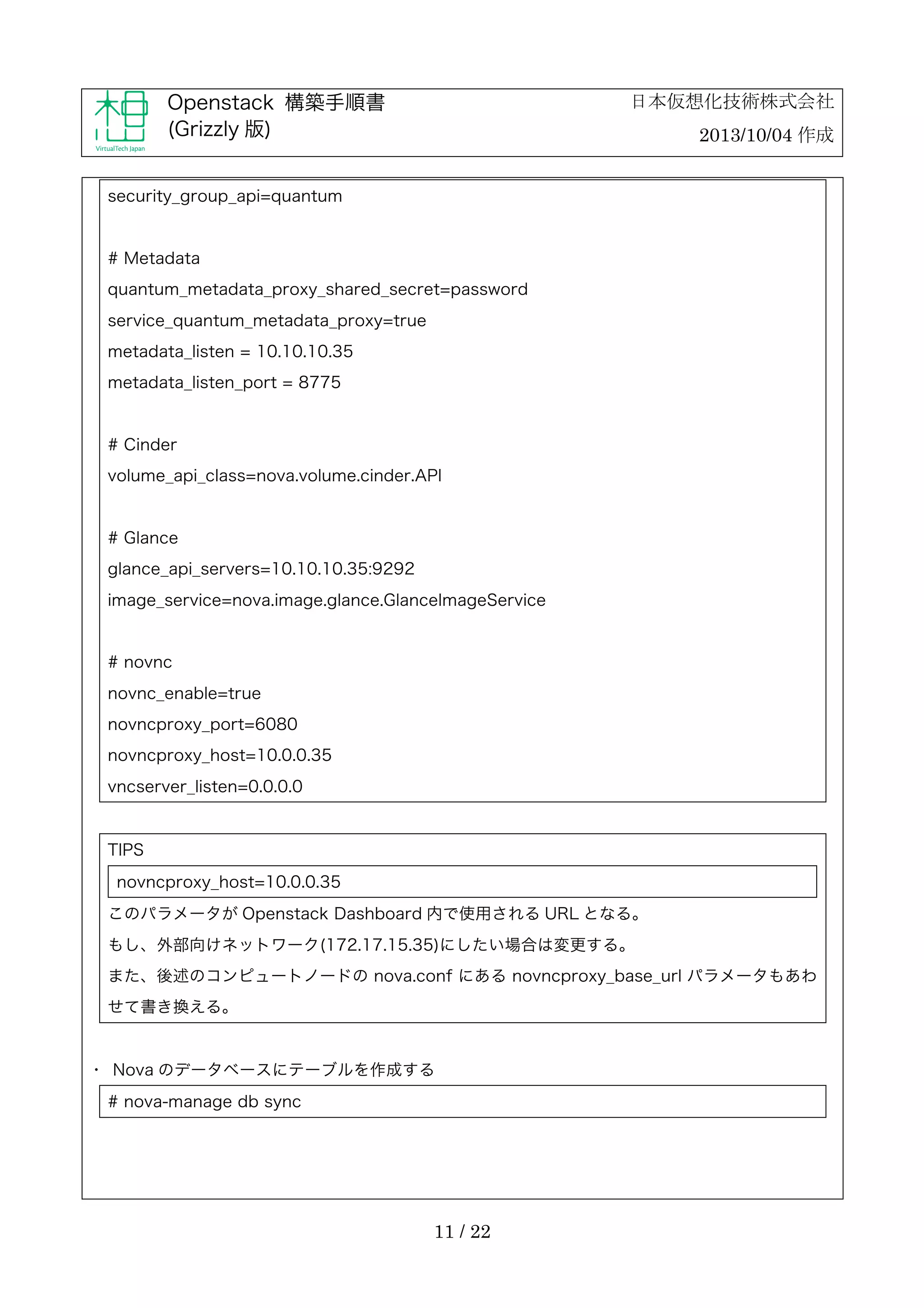 日本仮想化技術株式会社

Openstack 構築手順書
(Grizzly 版)

2013/10/04 作成

security_group_api=quantum

# Metadata
quantum_metadata_proxy_shared_secret=password
service_quantum_metadata_proxy=true
metadata_listen = 10.10.10.35
metadata_listen_port = 8775

# Cinder
volume_api_class=nova.volume.cinder.API

# Glance
glance_api_servers=10.10.10.35:9292
image_service=nova.image.glance.GlanceImageService

# novnc
novnc_enable=true
novncproxy_port=6080
novncproxy_host=10.0.0.35
vncserver_listen=0.0.0.0

TIPS
novncproxy_host=10.0.0.35
このパラメータが Openstack Dashboard 内で使用される URL となる。
もし、外部向けネットワーク(172.17.15.35)にしたい場合は変更する。
また、後述のコンピュートノードの nova.conf にある novncproxy_base_url パラメータもあわ
せて書き換える。

・	
 Nova のデータベースにテーブルを作成する
# nova-manage db sync

11 / 22

 