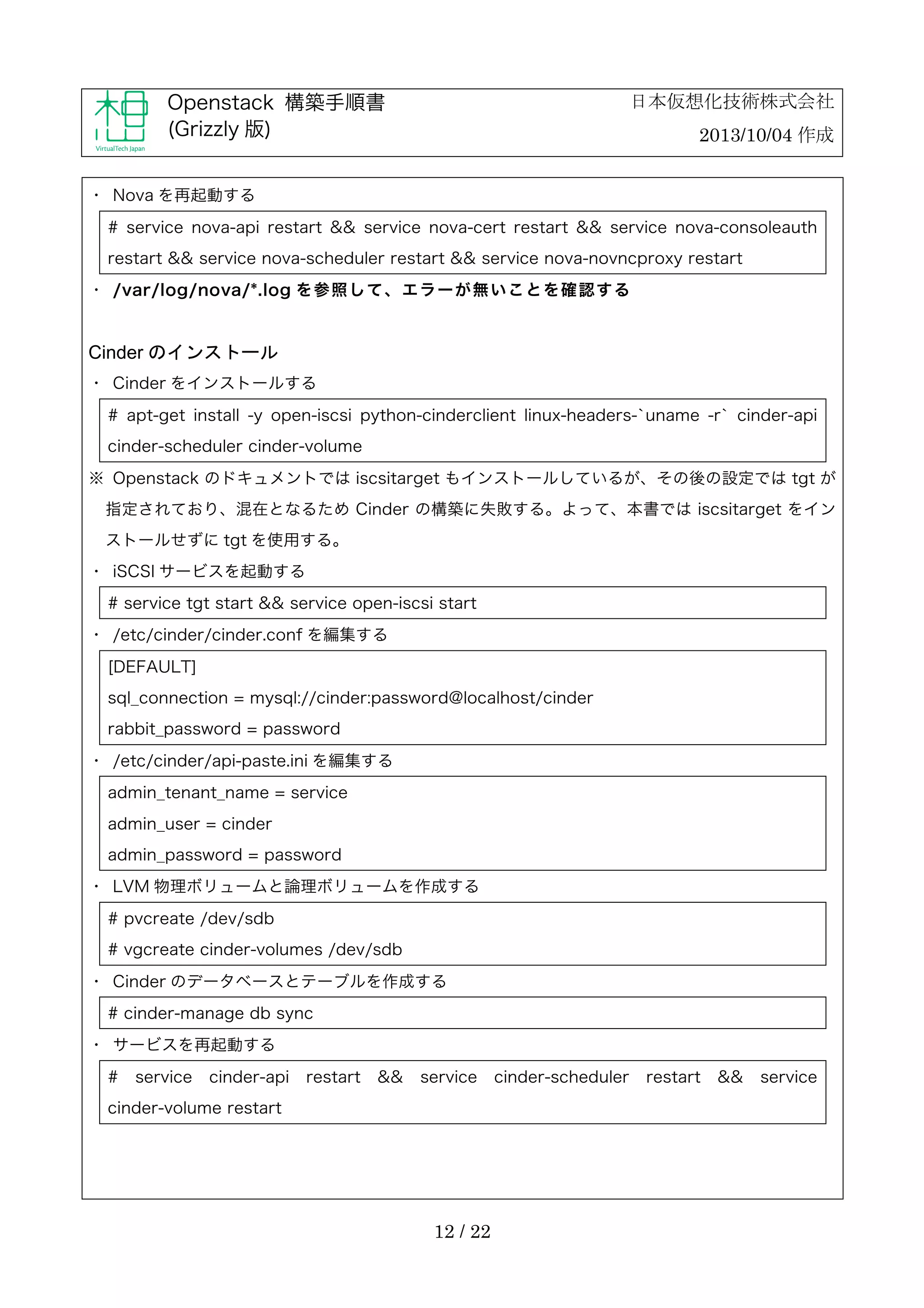 日本仮想化技術株式会社

Openstack 構築手順書
(Grizzly 版)

2013/10/04 作成

・	
 Nova を再起動する
# service nova-api restart && service nova-cert restart && service nova-consoleauth
restart && service nova-scheduler restart && service nova-novncproxy restart
・	
 /var/log/nova/*.log を 参 照 し て 、 エ ラ ー が 無 い こ と を 確 認 す る

Cinder のインストール
・	
 Cinder をインストールする
# apt-get install -y open-iscsi python-cinderclient linux-headers-`uname -r` cinder-api
cinder-scheduler cinder-volume
※	
 Openstack のドキュメントでは iscsitarget もインストールしているが、その後の設定では tgt が
指定されており、混在となるため Cinder の構築に失敗する。よって、本書では iscsitarget をイン
ストールせずに tgt を使用する。
・	
 iSCSI サービスを起動する
# service tgt start && service open-iscsi start
・	
 /etc/cinder/cinder.conf を編集する
[DEFAULT]
sql_connection = mysql://cinder:password@localhost/cinder
rabbit_password = password
・	
 /etc/cinder/api-paste.ini を編集する
admin_tenant_name = service
admin_user = cinder
admin_password = password
・	
 LVM 物理ボリュームと論理ボリュームを作成する
# pvcreate /dev/sdb
# vgcreate cinder-volumes /dev/sdb
・	
 Cinder のデータベースとテーブルを作成する
# cinder-manage db sync
・	
 サービスを再起動する
#

service

cinder-api

restart

&&

service

cinder-volume restart

12 / 22

cinder-scheduler

restart

&&

service

 