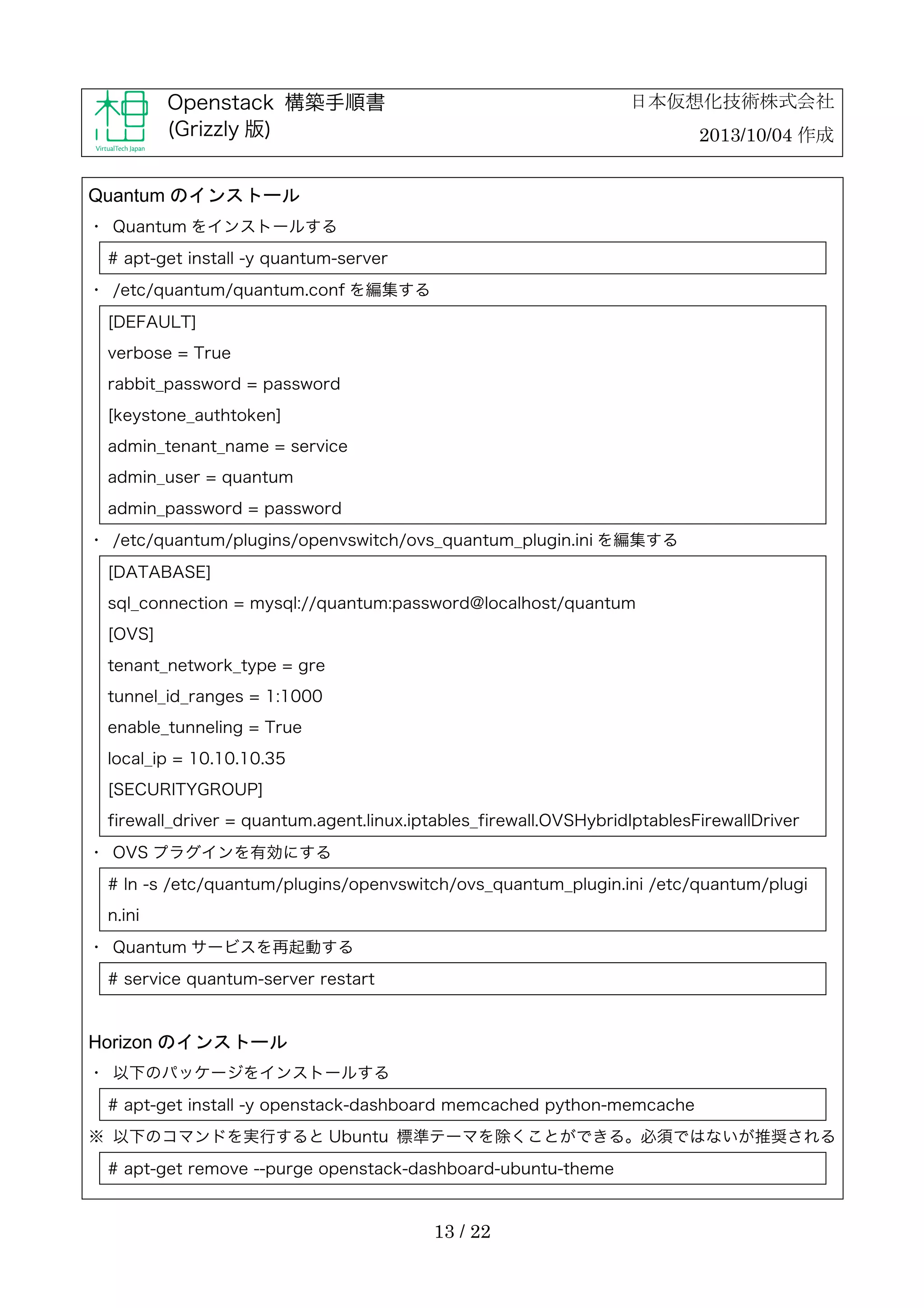 日本仮想化技術株式会社

Openstack 構築手順書
(Grizzly 版)

2013/10/04 作成

Quantum のインストール
・	
 Quantum をインストールする
# apt-get install -y quantum-server
・	
 /etc/quantum/quantum.conf を編集する
[DEFAULT]
verbose = True
rabbit_password = password
[keystone_authtoken]
admin_tenant_name = service
admin_user = quantum
admin_password = password
・	
 /etc/quantum/plugins/openvswitch/ovs_quantum_plugin.ini を編集する
[DATABASE]
sql_connection = mysql://quantum:password@localhost/quantum
[OVS]
tenant_network_type = gre
tunnel_id_ranges = 1:1000
enable_tunneling = True
local_ip = 10.10.10.35
[SECURITYGROUP]
firewall_driver = quantum.agent.linux.iptables_firewall.OVSHybridIptablesFirewallDriver
・	
 OVS プラグインを有効にする
# ln -s /etc/quantum/plugins/openvswitch/ovs_quantum_plugin.ini /etc/quantum/plugi
n.ini
・	
 Quantum サービスを再起動する
# service quantum-server restart

Horizon のインストール
・	
 以下のパッケージをインストールする
# apt-get install -y openstack-dashboard memcached python-memcache
※	
 以下のコマンドを実行すると Ubuntu 標準テーマを除くことができる。必須ではないが推奨される
# apt-get remove --purge openstack-dashboard-ubuntu-theme

13 / 22

 