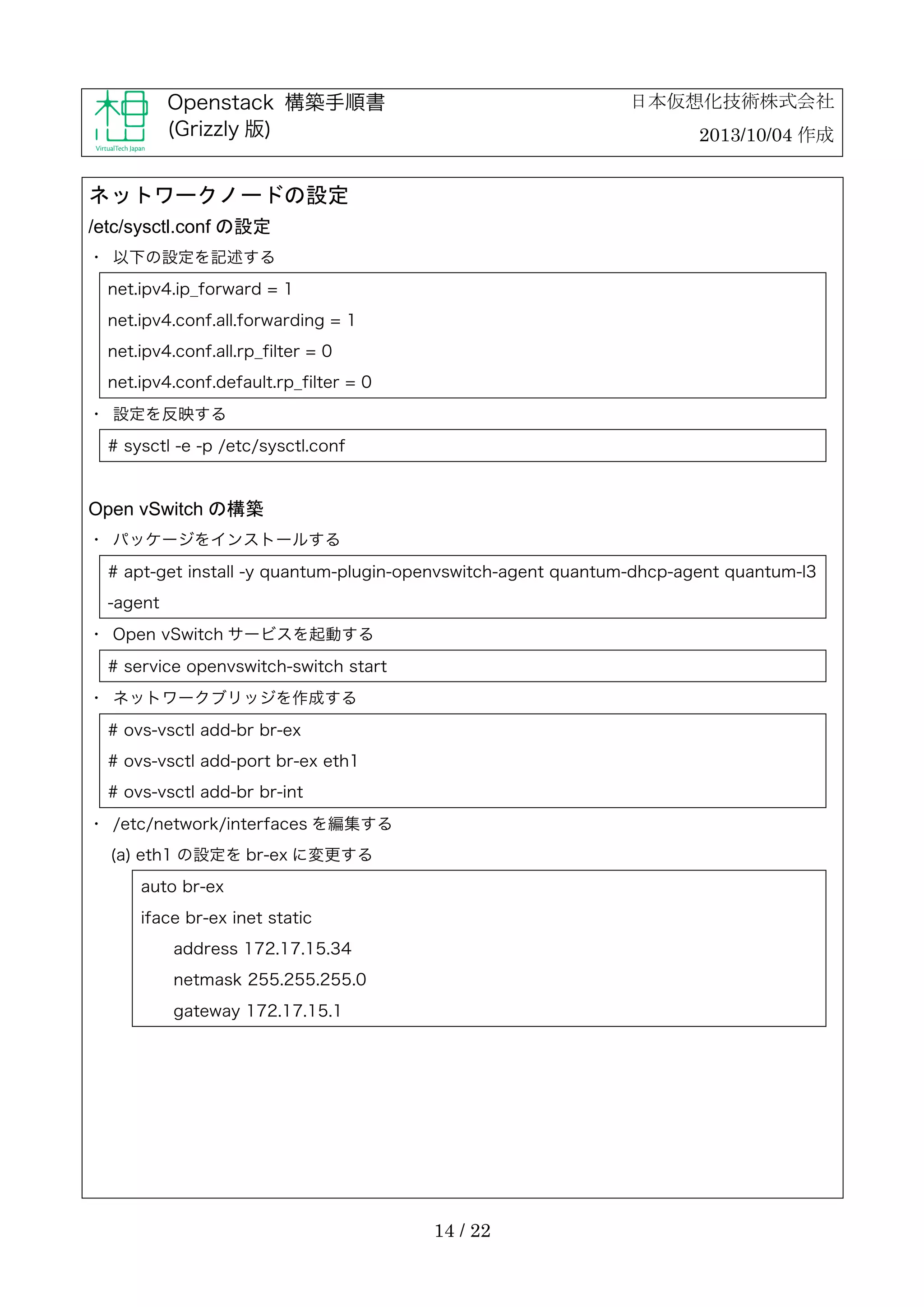 日本仮想化技術株式会社

Openstack 構築手順書
(Grizzly 版)

2013/10/04 作成

ネットワークノードの設定
/etc/sysctl.conf の設定
・	
 以下の設定を記述する
net.ipv4.ip_forward = 1
net.ipv4.conf.all.forwarding = 1
net.ipv4.conf.all.rp_filter = 0
net.ipv4.conf.default.rp_filter = 0
・	
 設定を反映する
# sysctl -e -p /etc/sysctl.conf

Open vSwitch の構築
・	
 パッケージをインストールする
# apt-get install -y quantum-plugin-openvswitch-agent quantum-dhcp-agent quantum-l3
-agent
・	
 Open vSwitch サービスを起動する
# service openvswitch-switch start
・	
 ネットワークブリッジを作成する
# ovs-vsctl add-br br-ex
# ovs-vsctl add-port br-ex eth1
# ovs-vsctl add-br br-int
・	
 /etc/network/interfaces を編集する
(a) eth1 の設定を br-ex に変更する
auto br-ex
iface br-ex inet static
address 172.17.15.34
netmask 255.255.255.0
gateway 172.17.15.1

14 / 22

 